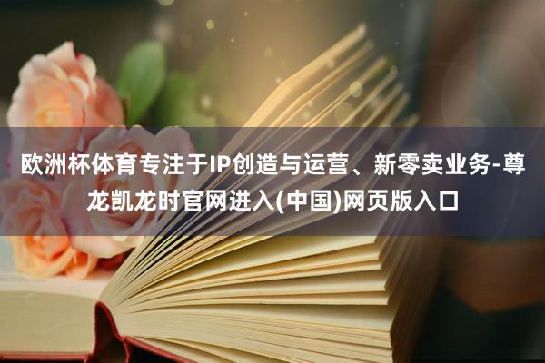 欧洲杯体育专注于IP创造与运营、新零卖业务-尊龙凯龙时官网进入(中国)网页版入口