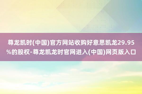 尊龙凯时(中国)官方网站收购好意思凯龙29.95%的股权-尊龙凯龙时官网进入(中国)网页版入口