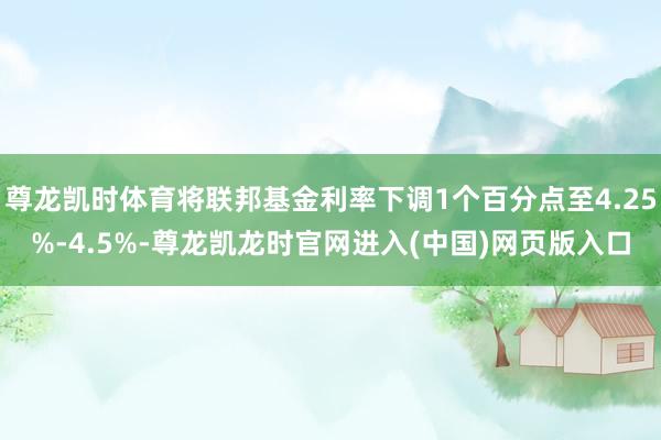 尊龙凯时体育将联邦基金利率下调1个百分点至4.25%-4.5%-尊龙凯龙时官网进入(中国)网页版入口