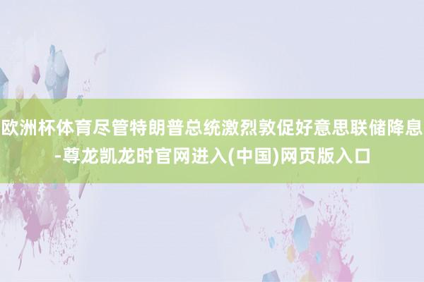 欧洲杯体育尽管特朗普总统激烈敦促好意思联储降息-尊龙凯龙时官网进入(中国)网页版入口