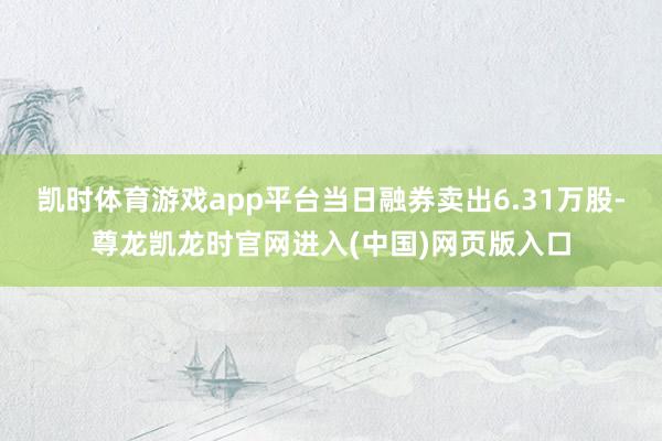 凯时体育游戏app平台当日融券卖出6.31万股-尊龙凯龙时官网进入(中国)网页版入口