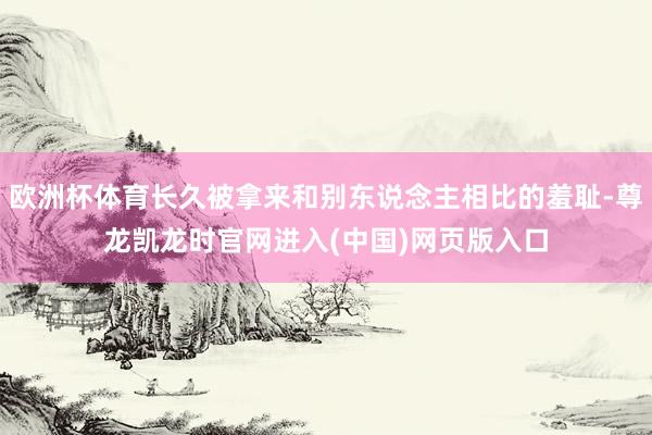 欧洲杯体育长久被拿来和别东说念主相比的羞耻-尊龙凯龙时官网进入(中国)网页版入口