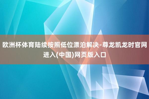 欧洲杯体育陆续按照低位漂泊解决-尊龙凯龙时官网进入(中国)网页版入口