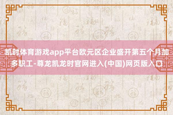 凯时体育游戏app平台欧元区企业盛开第五个月加多职工-尊龙凯龙时官网进入(中国)网页版入口
