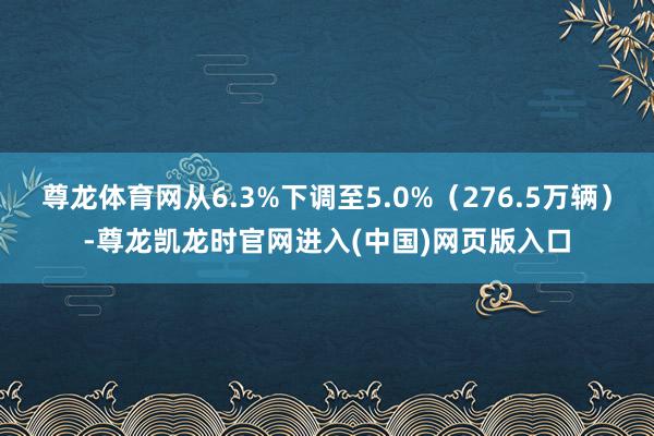 尊龙体育网从6.3%下调至5.0%（276.5万辆）-尊龙凯龙时官网进入(中国)网页版入口