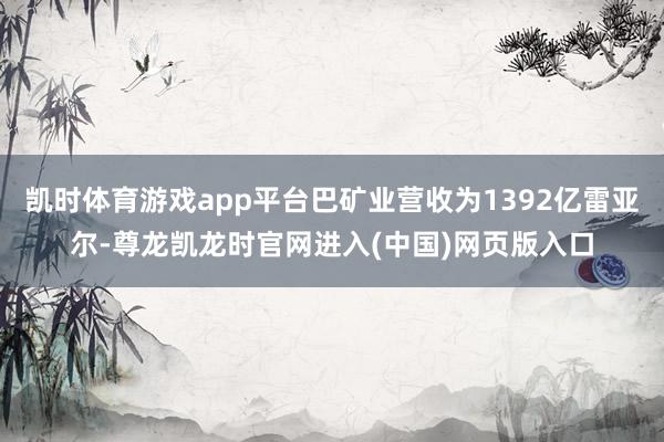 凯时体育游戏app平台巴矿业营收为1392亿雷亚尔-尊龙凯龙时官网进入(中国)网页版入口