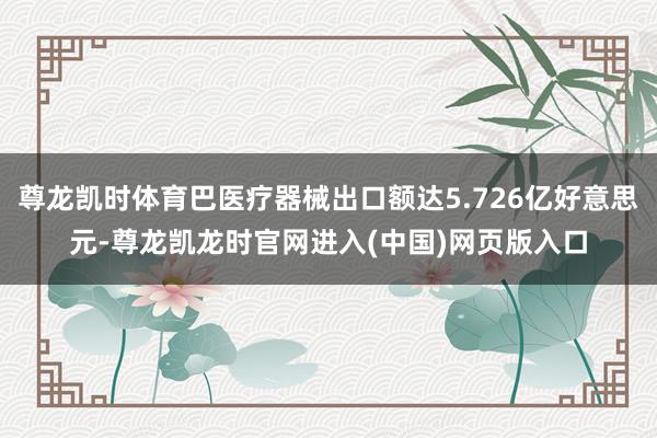 尊龙凯时体育巴医疗器械出口额达5.726亿好意思元-尊龙凯龙时官网进入(中国)网页版入口