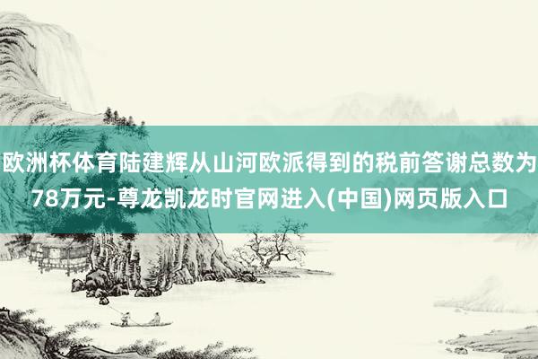 欧洲杯体育陆建辉从山河欧派得到的税前答谢总数为78万元-尊龙凯龙时官网进入(中国)网页版入口