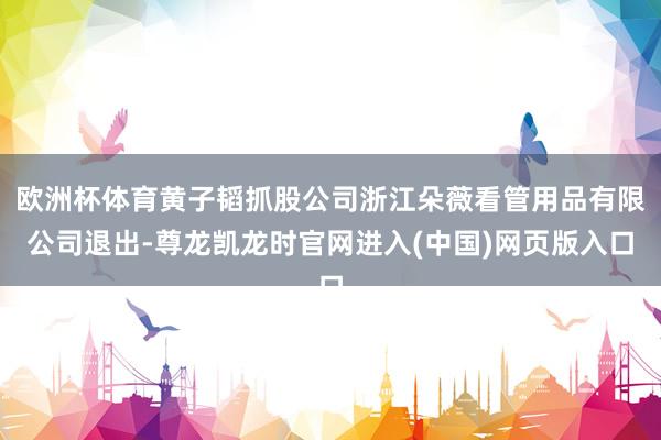 欧洲杯体育黄子韬抓股公司浙江朵薇看管用品有限公司退出-尊龙凯龙时官网进入(中国)网页版入口