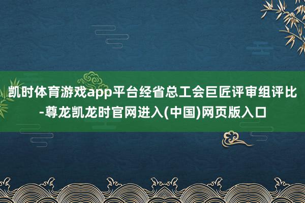 凯时体育游戏app平台经省总工会巨匠评审组评比-尊龙凯龙时官网进入(中国)网页版入口