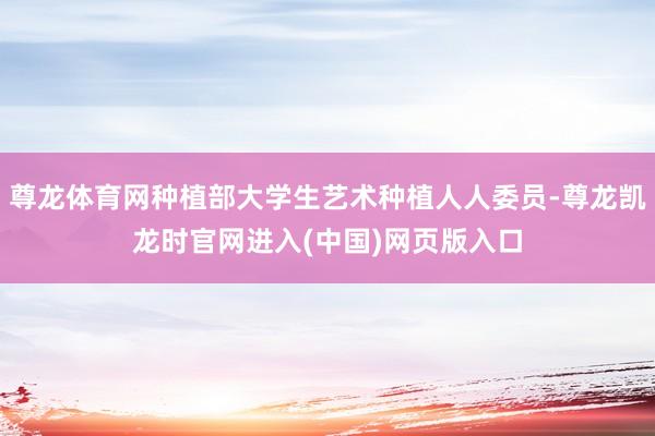 尊龙体育网种植部大学生艺术种植人人委员-尊龙凯龙时官网进入(中国)网页版入口
