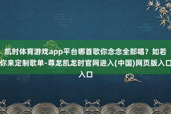 凯时体育游戏app平台哪首歌你念念全部唱？如若你来定制歌单-尊龙凯龙时官网进入(中国)网页版入口
