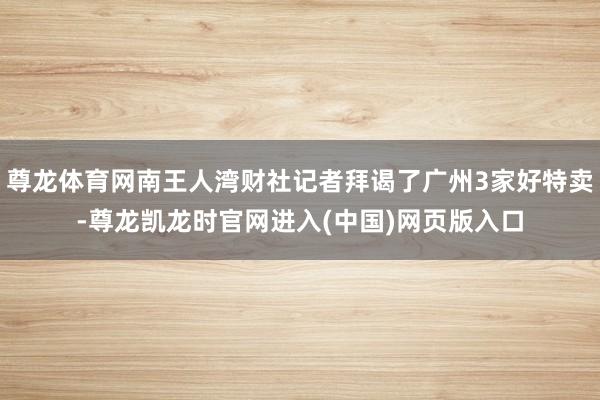 尊龙体育网南王人湾财社记者拜谒了广州3家好特卖-尊龙凯龙时官网进入(中国)网页版入口