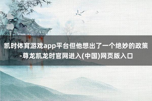 凯时体育游戏app平台但他想出了一个绝妙的政策-尊龙凯龙时官网进入(中国)网页版入口