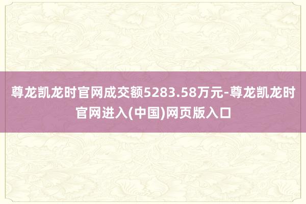 尊龙凯龙时官网成交额5283.58万元-尊龙凯龙时官网进入(中国)网页版入口