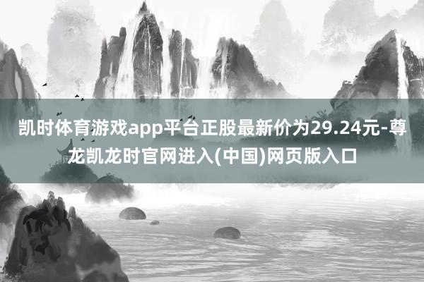 凯时体育游戏app平台正股最新价为29.24元-尊龙凯龙时官网进入(中国)网页版入口