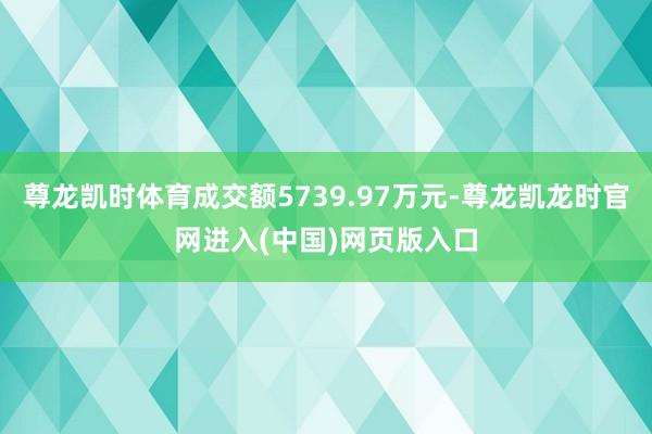尊龙凯时体育成交额5739.97万元-尊龙凯龙时官网进入(中国)网页版入口
