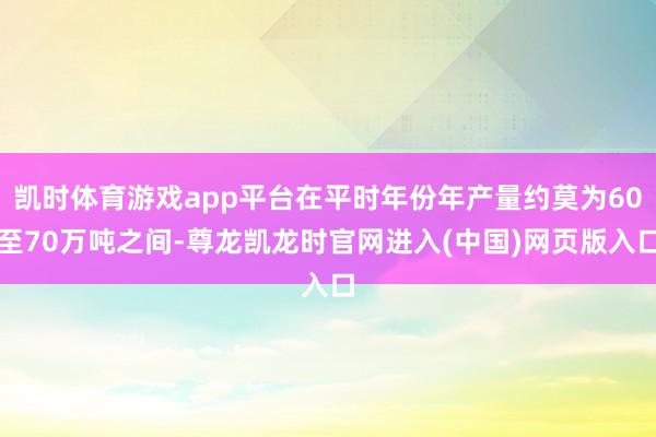 凯时体育游戏app平台在平时年份年产量约莫为60至70万吨之间-尊龙凯龙时官网进入(中国)网页版入口
