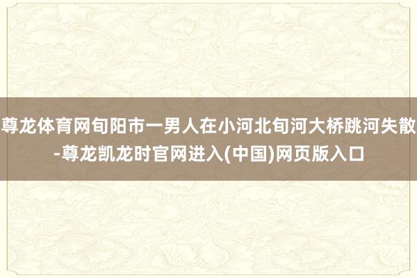 尊龙体育网旬阳市一男人在小河北旬河大桥跳河失散-尊龙凯龙时官网进入(中国)网页版入口