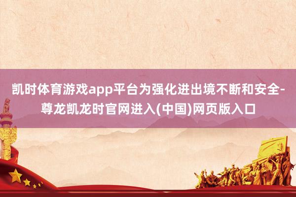凯时体育游戏app平台为强化进出境不断和安全-尊龙凯龙时官网进入(中国)网页版入口