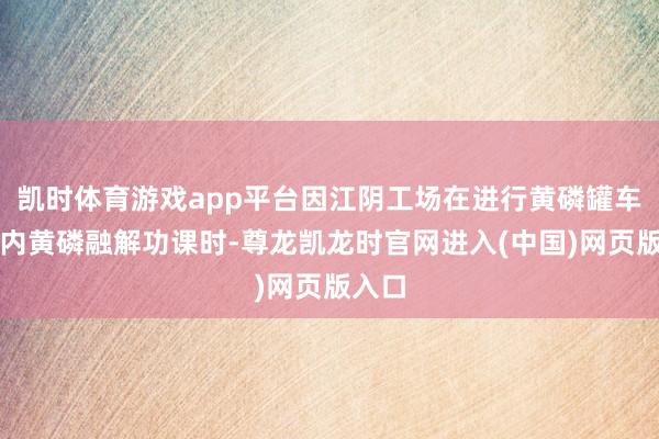 凯时体育游戏app平台因江阴工场在进行黄磷罐车罐箱内黄磷融解功课时-尊龙凯龙时官网进入(中国)网页版入口