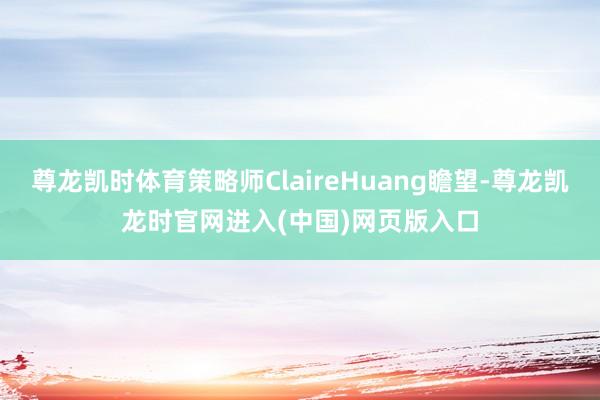 尊龙凯时体育策略师ClaireHuang瞻望-尊龙凯龙时官网进入(中国)网页版入口