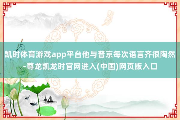 凯时体育游戏app平台他与普京每次语言齐很陶然-尊龙凯龙时官网进入(中国)网页版入口
