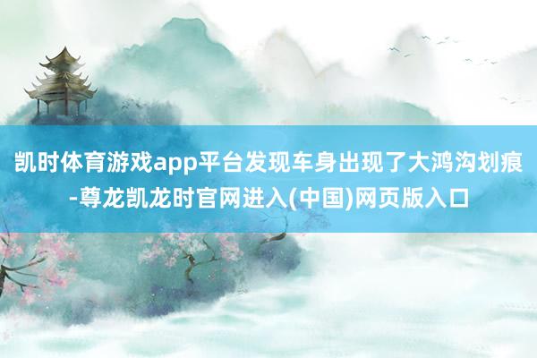 凯时体育游戏app平台发现车身出现了大鸿沟划痕-尊龙凯龙时官网进入(中国)网页版入口