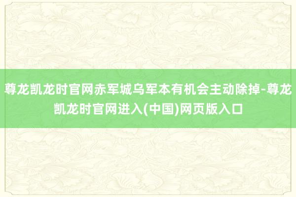 尊龙凯龙时官网赤军城乌军本有机会主动除掉-尊龙凯龙时官网进入(中国)网页版入口