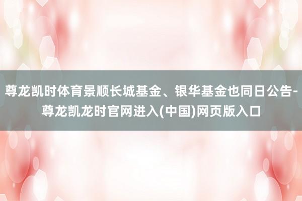 尊龙凯时体育景顺长城基金、银华基金也同日公告-尊龙凯龙时官网进入(中国)网页版入口