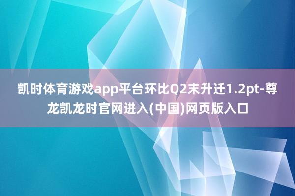 凯时体育游戏app平台环比Q2末升迁1.2pt-尊龙凯龙时官网进入(中国)网页版入口