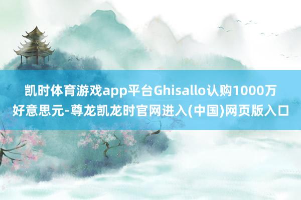 凯时体育游戏app平台Ghisallo认购1000万好意思元-尊龙凯龙时官网进入(中国)网页版入口