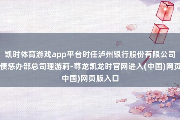 凯时体育游戏app平台时任泸州银行股份有限公司钞票欠债惩办部总司理游莉-尊龙凯龙时官网进入(中国)网页版入口