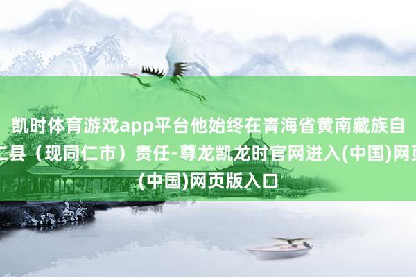 凯时体育游戏app平台他始终在青海省黄南藏族自治州同仁县(现同仁市)责任-尊龙凯龙时官网进入(中国)网页版入口