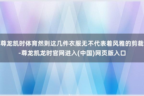 尊龙凯时体育然则这几件衣服无不代表着风雅的剪裁-尊龙凯龙时官网进入(中国)网页版入口