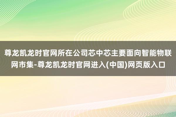 尊龙凯龙时官网所在公司芯中芯主要面向智能物联网市集-尊龙凯龙时官网进入(中国)网页版入口
