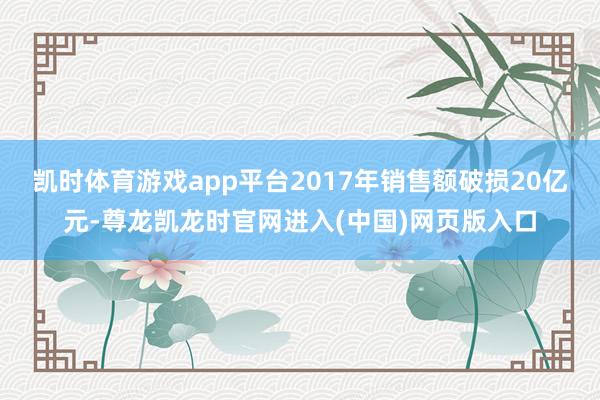 凯时体育游戏app平台2017年销售额破损20亿元-尊龙凯龙时官网进入(中国)网页版入口