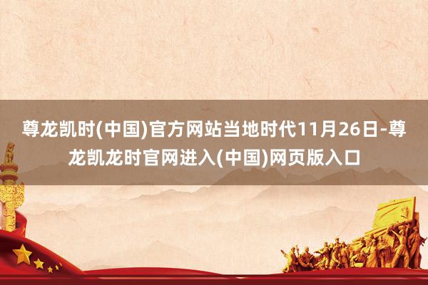 尊龙凯时(中国)官方网站当地时代11月26日-尊龙凯龙时官网进入(中国)网页版入口
