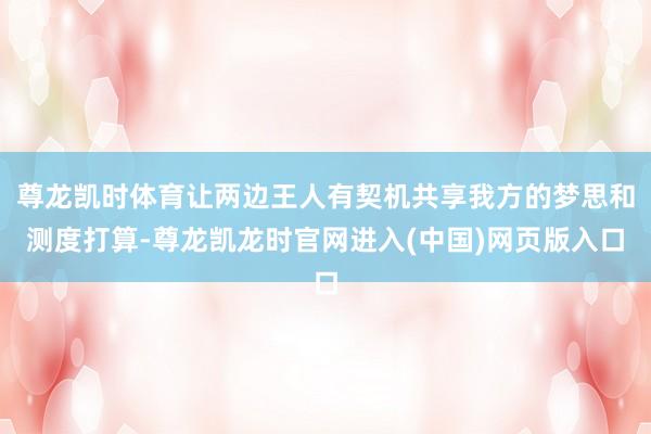 尊龙凯时体育让两边王人有契机共享我方的梦思和测度打算-尊龙凯龙时官网进入(中国)网页版入口