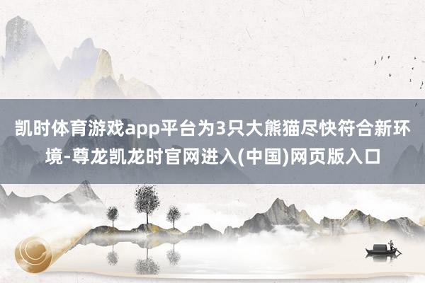 凯时体育游戏app平台为3只大熊猫尽快符合新环境-尊龙凯龙时官网进入(中国)网页版入口