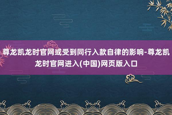 尊龙凯龙时官网或受到同行入款自律的影响-尊龙凯龙时官网进入(中国)网页版入口