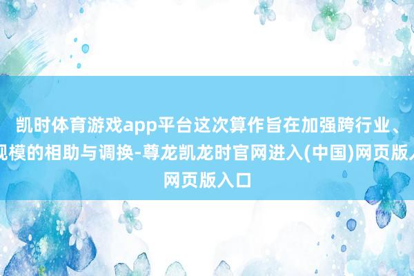 凯时体育游戏app平台这次算作旨在加强跨行业、跨规模的相助与调换-尊龙凯龙时官网进入(中国)网页版入口
