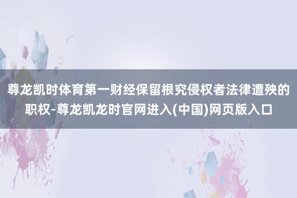 尊龙凯时体育第一财经保留根究侵权者法律遭殃的职权-尊龙凯龙时官网进入(中国)网页版入口