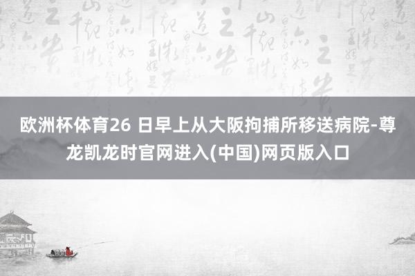 欧洲杯体育26 日早上从大阪拘捕所移送病院-尊龙凯龙时官网进入(中国)网页版入口