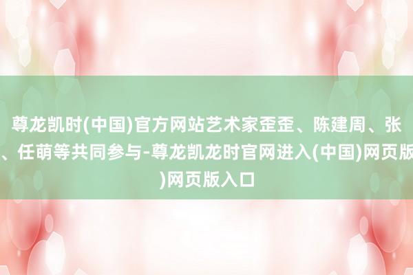 尊龙凯时(中国)官方网站艺术家歪歪、陈建周、张超等、任萌等共同参与-尊龙凯龙时官网进入(中国)网页版入口