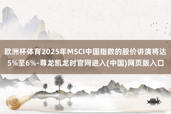 欧洲杯体育2025年MSCI中国指数的股价讲演将达5%至6%-尊龙凯龙时官网进入(中国)网页版入口