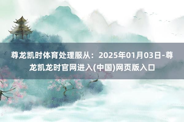 尊龙凯时体育处理服从:2025年01月03日-尊龙凯龙时官网进入(中国)网页版入口