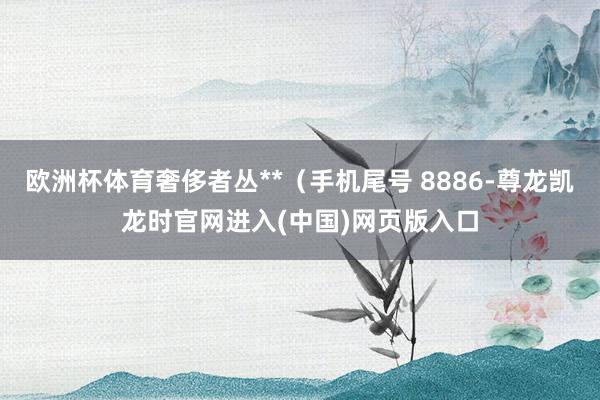 欧洲杯体育奢侈者丛**(手机尾号 8886-尊龙凯龙时官网进入(中国)网页版入口