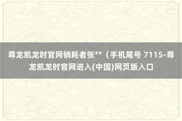 尊龙凯龙时官网销耗者张**(手机尾号 7115-尊龙凯龙时官网进入(中国)网页版入口