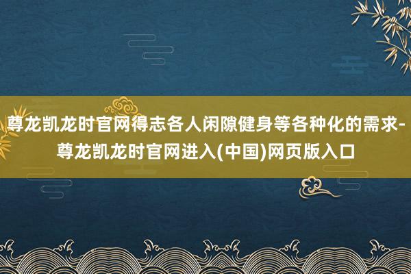 尊龙凯龙时官网得志各人闲隙健身等各种化的需求-尊龙凯龙时官网进入(中国)网页版入口